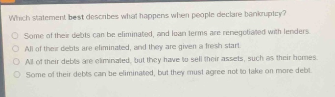 which statement best describes what happens when people declare bankruptcy?\nsome of their debts can be eliminated, and loan terms are renegotiated with lenders.\nall of their debts are eliminated, and they are given a fresh start.\nall of their debts are eliminated, but they have to sell their assets, such as their homes.\nsome of their debts can be eliminated, but they must agree not to take on more debt.