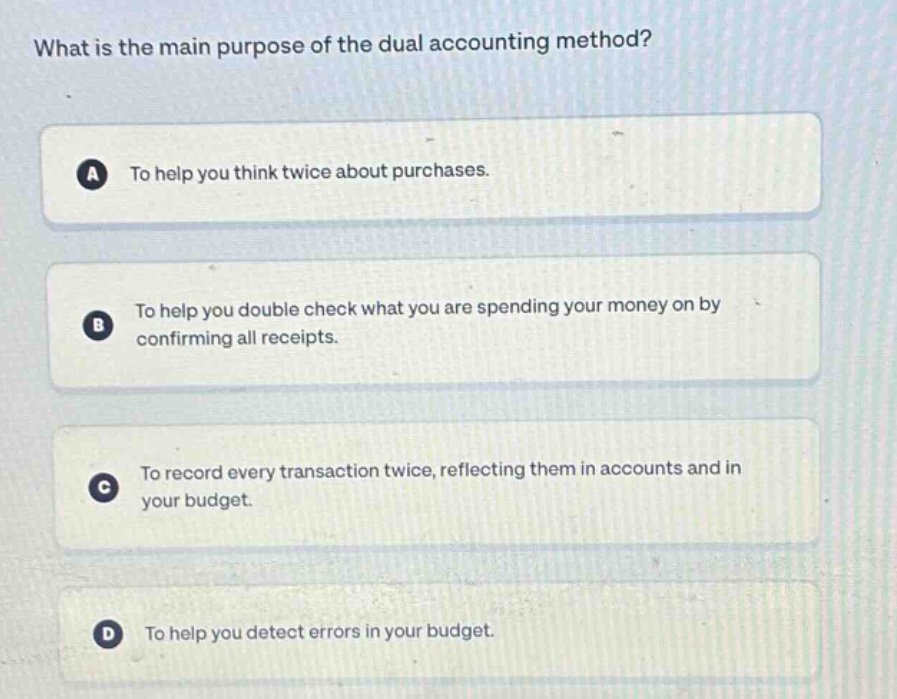 what is the main purpose of the dual accounting method?\na to help you think twice about purchases.\nb to help you double check what you are spending your money on by confirming all receipts.\nc to record every transaction twice, reflecting them in accounts and in your budget.\nd to help you detect errors in your budget.