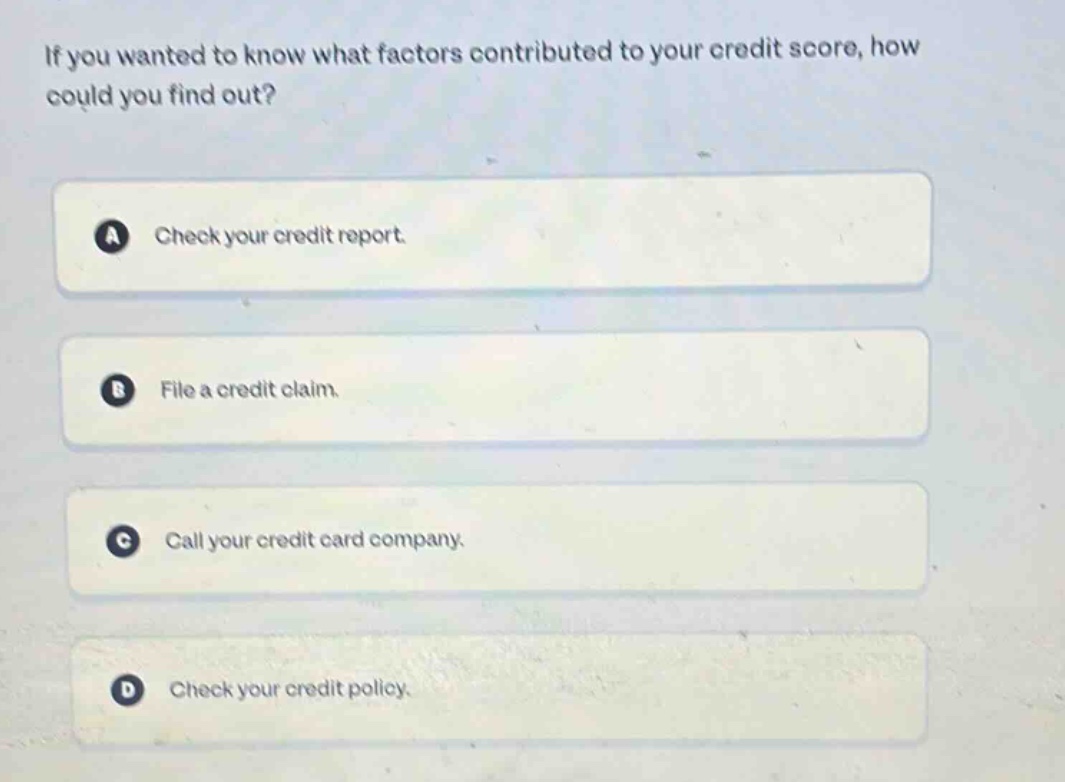 if you wanted to know what factors contributed to your credit score, how could you find out?\na check your credit report.\nb file a credit claim.\nc call your credit card company.\nd check your credit policy.