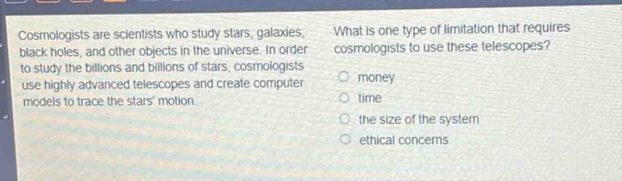 cosmologists are scientists who study stars, galaxies, black holes, and other objects in the universe. in order to study the billions and billions of stars, cosmologists use highly advanced telescopes and create computer models to trace the stars motion. what is one type of limitation that requires cosmologists to use these telescopes? money time the size of the system ethical concerns