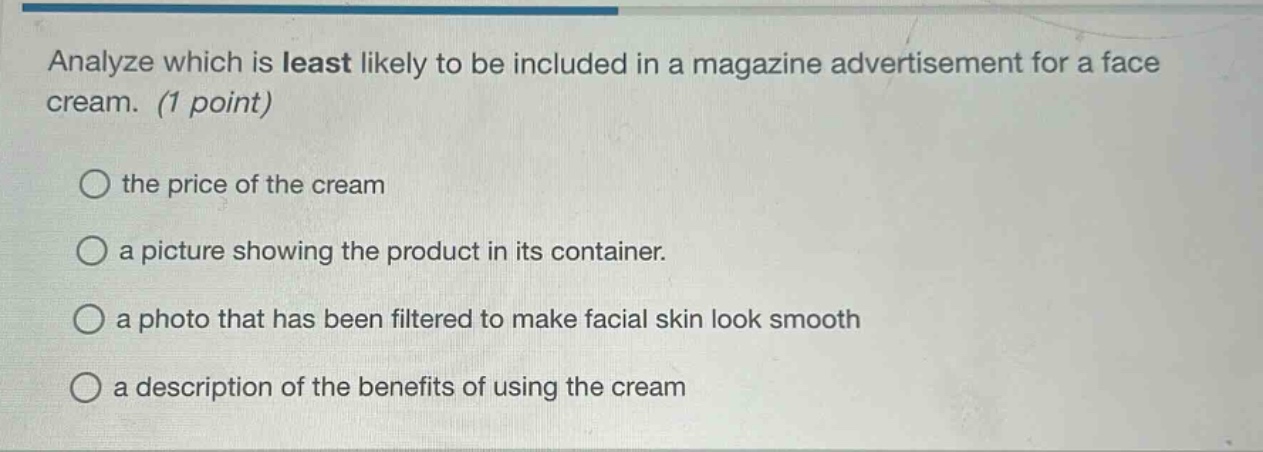 analyze which is least likely to be included in a magazine advertisement for a face cream. (1 point)\nthe price of the cream\na picture showing the product in its container.\na photo that has been filtered to make facial skin look smooth\na description of the benefits of using the cream