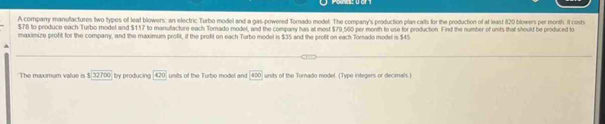 a company manufactures two types of leaf blowers: an electric turbo model and a gas - powered tornado model. the companys production plan calls for the production of at least 820 blowers per month. it costs $78 to produce each turbo model and $117 to manufacture each tornado model, and the company has at most $79,560 per month to use for production. find the number of units that should be produced to maximize profit for the company, and the maximum profit, if the profit on each turbo model is $35 and the profit on each tornado model is $45.\nthe maximum value is $32700 by producing 420 units of the turbo model and 400 units of the tornado model. (type integers or decimals.)