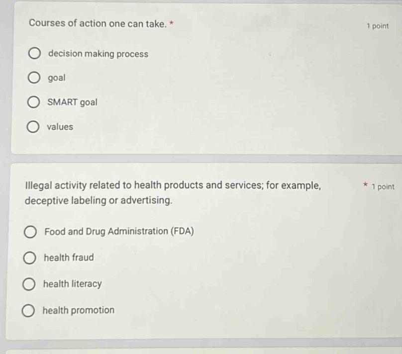 courses of action one can take. * 1 point\ndecision making process\ngoal\nsmart goal\nvalues\n\nillegal activity related to health products and services; for example, deceptive labeling or advertising. * 1 point\nfood and drug administration (fda)\nhealth fraud\nhealth literacy\nhealth promotion