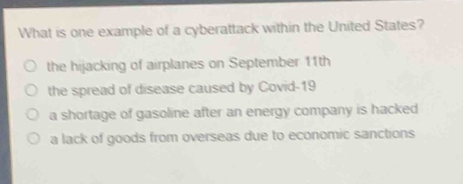 what is one example of a cyberattack within the united states?\no the hijacking of airplanes on september 11th\no the spread of disease caused by covid - 19\no a shortage of gasoline after an energy company is hacked\no a lack of goods from overseas due to economic sanctions