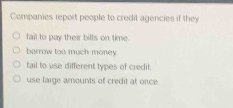 companies report people to credit agencies if they\nfail to pay their bills on time.\nborrow too much money.\nfail to use different types of credit.\nuse large amounts of credit at once.