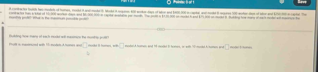 a contractor builds two models of homes, model a and model b. model a requires 400 worker - days of labor and $400,000 in capital, and model b requires 500 worker - days of labor and $250,000 in capital. the contractor has a total of 10,000 worker - days and $6,000,000 in capital available per month. the profit is $120,000 on model a and $75,000 on model b. building how many of each model will maximize the monthly profit? what is the maximum possible profit? building how many of each model will maximize the monthly profit? profit is maximized with 15 models a homes and model b homes, with model a homes and 16 model b homes, or with 10 model a homes and model b homes.