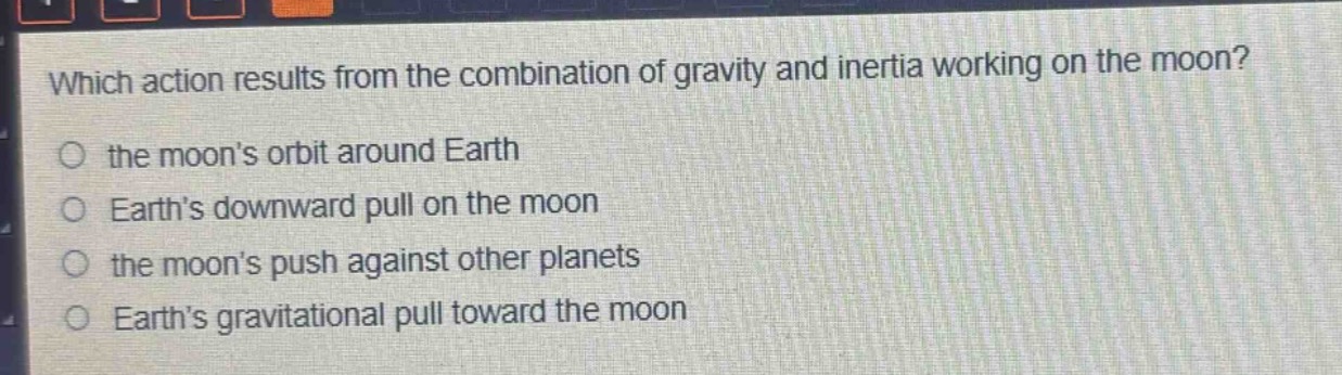 which action results from the combination of gravity and inertia working on the moon?\no the moons orbit around earth\no earths downward pull on the moon\no the moons push against other planets\no earths gravitational pull toward the moon