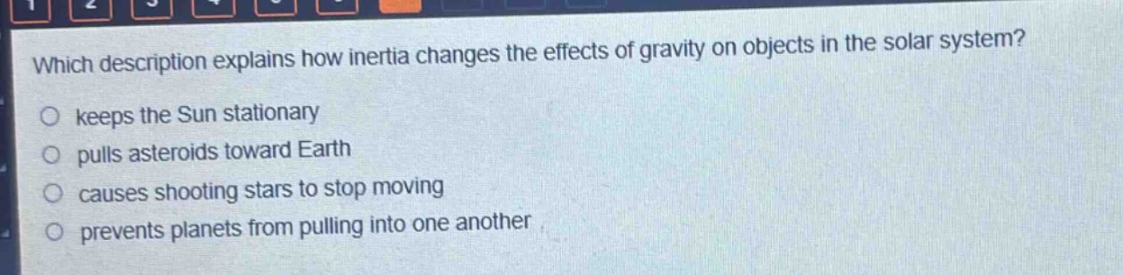 which description explains how inertia changes the effects of gravity on objects in the solar system?\nkeeps the sun stationary\npulls asteroids toward earth\ncauses shooting stars to stop moving\nprevents planets from pulling into one another