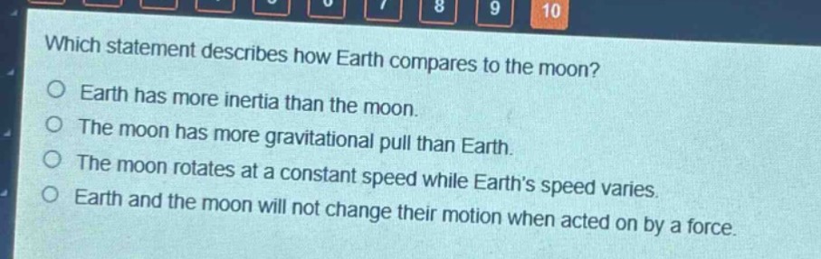 which statement describes how earth compares to the moon?\no earth has more inertia than the moon.\no the moon has more gravitational pull than earth.\no the moon rotates at a constant speed while earth’s speed varies.\no earth and the moon will not change their motion when acted on by a force.