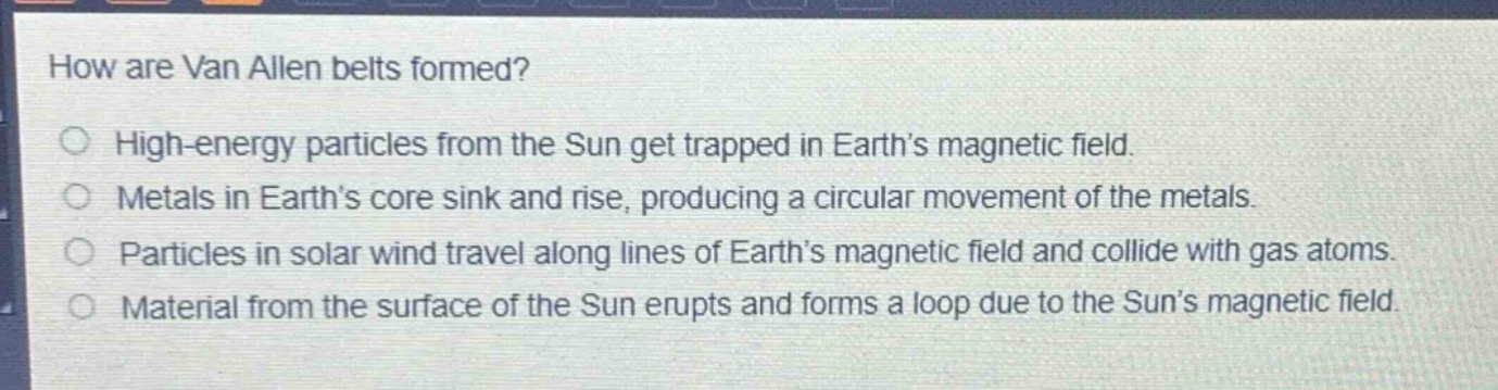 how are van allen belts formed?\nhigh - energy particles from the sun get trapped in earth’s magnetic field.\nmetals in earth’s core sink and rise, producing a circular movement of the metals.\nparticles in solar wind travel along lines of earth’s magnetic field and collide with gas atoms.\nmaterial from the surface of the sun erupts and forms a loop due to the sun’s magnetic field.