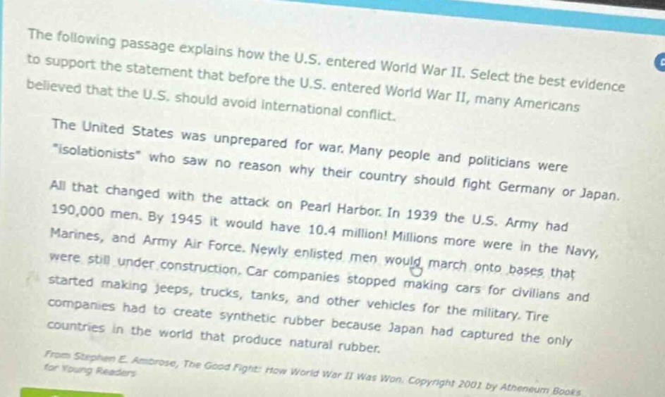 the following passage explains how the u.s. entered world war ii. select the best evidence to support the statement that before the u.s. entered world war ii, many americans believed that the u.s. should avoid international conflict.\nthe united states was unprepared for war. many people and politicians were \isolationists\ who saw no reason why their country should fight germany or japan.\nall that changed with the attack on pearl harbor. in 1939 the u.s. army had 190,000 men. by 1945 it would have 10.4 million! millions more were in the navy, marines, and army air force. newly enlisted men would march onto bases that were still under construction. car companies stopped making cars for civilians and started making jeeps, trucks, tanks, and other vehicles for the military. tire companies had to create synthetic rubber because japan had captured the only countries in the world that produce natural rubber.\nfrom stephen e. ambrose, the good fight: how world war ii was won. copyright 2001 by atheneum books for young readers