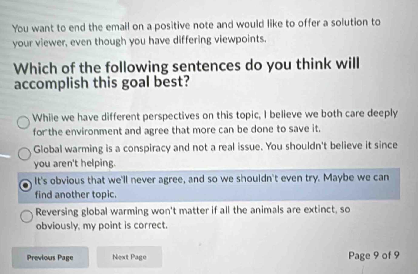 you want to end the email on a positive note and would like to offer a solution to your viewer, even though you have differing viewpoints. which of the following sentences do you think will accomplish this goal best? while we have different perspectives on this topic, i believe we both care deeply for the environment and agree that more can be done to save it. global warming is a conspiracy and not a real issue. you shouldnt believe it since you arent helping. its obvious that well never agree, and so we shouldnt even try. maybe we can find another topic. reversing global warming wont matter if all the animals are extinct, so obviously, my point is correct. previous page next page page 9 of 9
