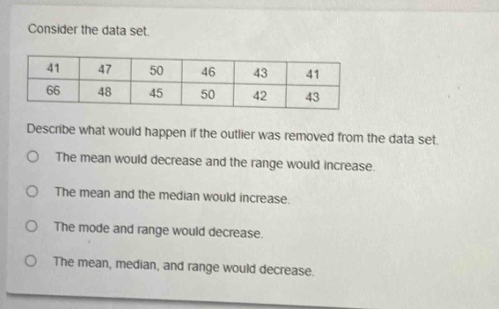consider the data set.\n41 47 50 46 43 41\n66 48 45 50 42 43\ndescribe what would happen if the outlier was removed from the data set.\nthe mean would decrease and the range would increase.\nthe mean and the median would increase.\nthe mode and range would decrease.\nthe mean, median, and range would decrease.