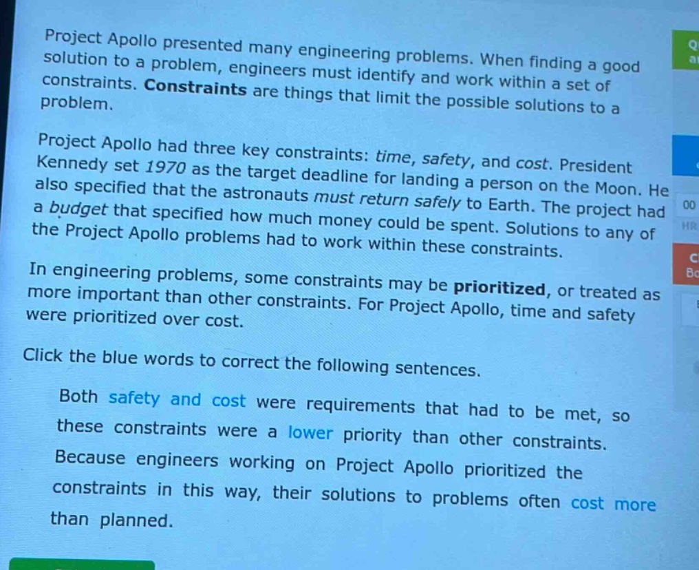 project apollo presented many engineering problems. when finding a good solution to a problem, engineers must identify and work within a set of constraints. constraints are things that limit the possible solutions to a problem.\nproject apollo had three key constraints: time, safety, and cost. president kennedy set 1970 as the target deadline for landing a person on the moon. he also specified that the astronauts must return safely to earth. the project had a budget that specified how much money could be spent. solutions to any of the project apollo problems had to work within these constraints.\nin engineering problems, some constraints may be prioritized, or treated as more important than other constraints. for project apollo, time and safety were prioritized over cost.\nclick the blue words to correct the following sentences.\nboth safety and cost were requirements that had to be met, so these constraints were a lower priority than other constraints. because engineers working on project apollo prioritized the constraints in this way, their solutions to problems often cost more than planned.
