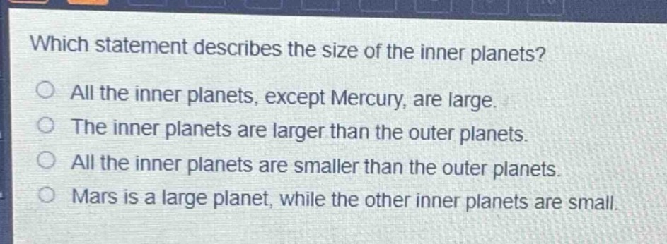 which statement describes the size of the inner planets?\no all the inner planets, except mercury, are large.\no the inner planets are larger than the outer planets.\no all the inner planets are smaller than the outer planets.\no mars is a large planet, while the other inner planets are small.