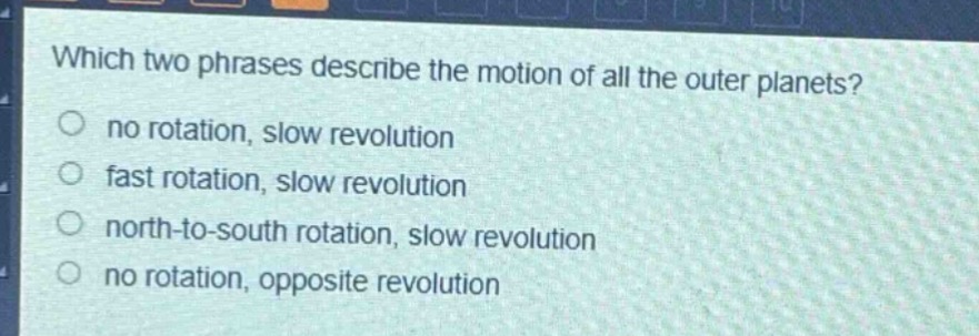 which two phrases describe the motion of all the outer planets?\nno rotation, slow revolution\nfast rotation, slow revolution\nnorth - to - south rotation, slow revolution\nno rotation, opposite revolution
