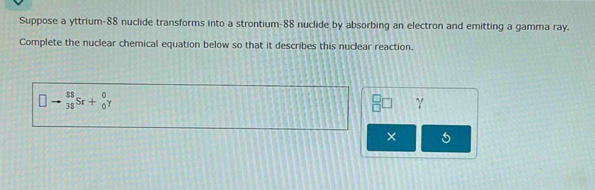 suppose a yttrium - 88 nuclide transforms into a strontium - 88 nuclide by absorbing an electron and emitting a gamma ray. complete the nuclear chemical equation below so that it describes this nuclear reaction.\n square\rightarrow_{38}^{88}sr + _{0}^{0}gamma