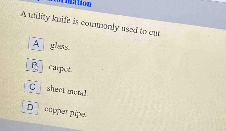 a utility knife is commonly used to cut\na glass.\nb carpet.\nc sheet metal.\nd copper pipe.