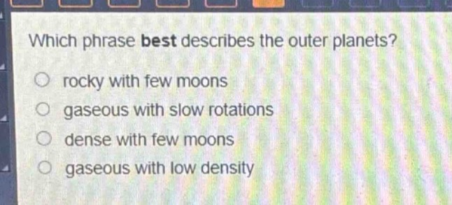 which phrase best describes the outer planets?\nrocky with few moons\ngaseous with slow rotations\ndense with few moons\ngaseous with low density
