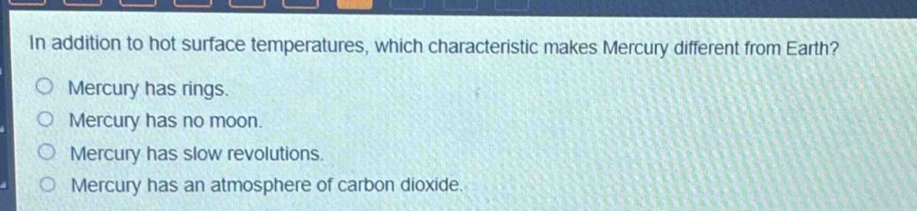 in addition to hot surface temperatures, which characteristic makes mercury different from earth?\nmercury has rings.\nmercury has no moon.\nmercury has slow revolutions.\nmercury has an atmosphere of carbon dioxide.