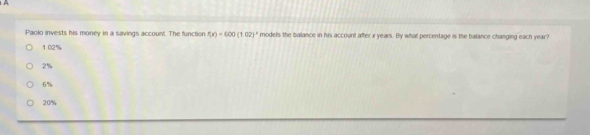 paolo invests his money in a savings account. the function $f(x)=600(1.02)^x$ models the balance in his account after $x$ years. by what percentage is the balance changing each year?\n1.02%\n2%\n6%\n20%