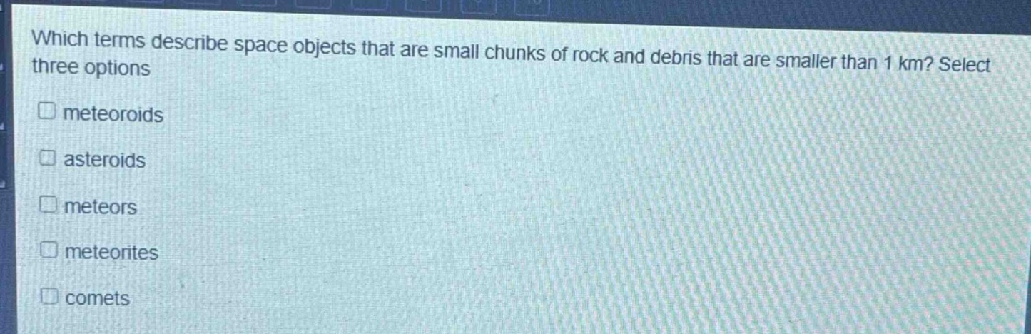 which terms describe space objects that are small chunks of rock and debris that are smaller than 1 km? select three options\nmeteoroids\nasteroids\nmeteors\nmeteorites\ncomets