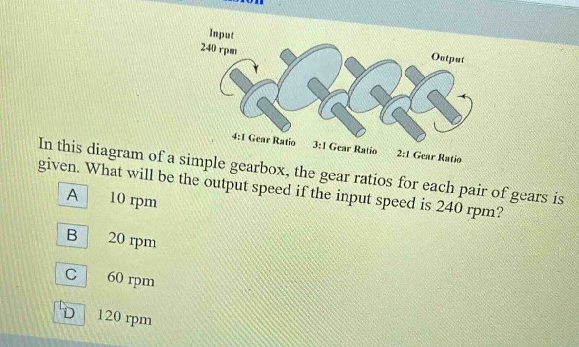 in this diagram of a simple gearbox, the gear ratios for each pair of gears is given. what will be the output speed if the input speed is 240 rpm?\na 10 rpm\nb 20 rpm\nc 60 rpm\nd 120 rpm