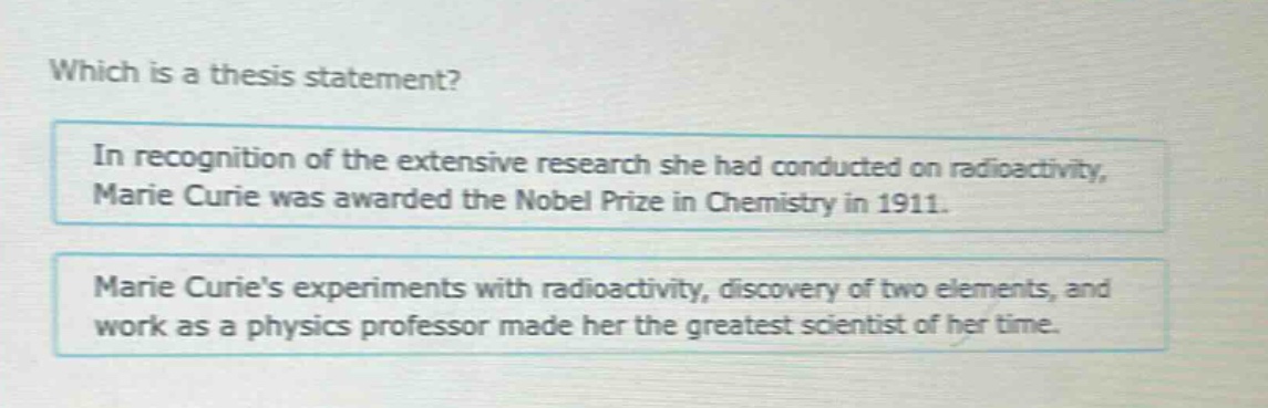which is a thesis statement?\nin recognition of the extensive research she had conducted on radioactivity, marie curie was awarded the nobel prize in chemistry in 1911.\nmarie curies experiments with radioactivity, discovery of two elements, and work as a physics professor made her the greatest scientist of her time.