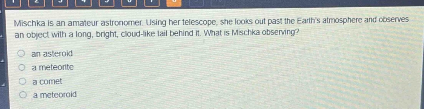 mischka is an amateur astronomer. using her telescope, she looks out past the earth’s atmosphere and observes an object with a long, bright, cloud - like tail behind it. what is mischka observing?\n○ an asteroid\n○ a meteorite\n○ a comet\n○ a meteoroid