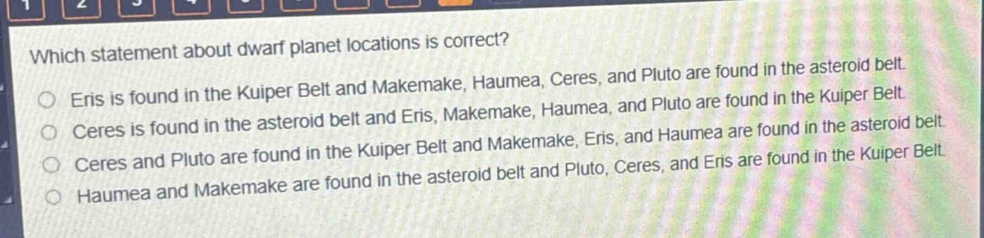 which statement about dwarf planet locations is correct?\neris is found in the kuiper belt and makemake, haumea, ceres, and pluto are found in the asteroid belt.\nceres is found in the asteroid belt and eris, makemake, haumea, and pluto are found in the kuiper belt.\nceres and pluto are found in the kuiper belt and makemake, eris, and haumea are found in the asteroid belt.\nhaumea and makemake are found in the asteroid belt and pluto, ceres, and eris are found in the kuiper belt.
