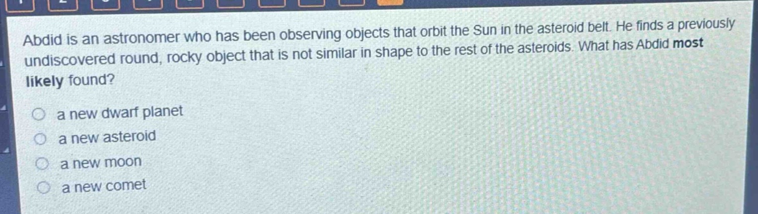 abdid is an astronomer who has been observing objects that orbit the sun in the asteroid belt. he finds a previously undiscovered round, rocky object that is not similar in shape to the rest of the asteroids. what has abdid most likely found?\no a new dwarf planet\no a new asteroid\no a new moon\no a new comet