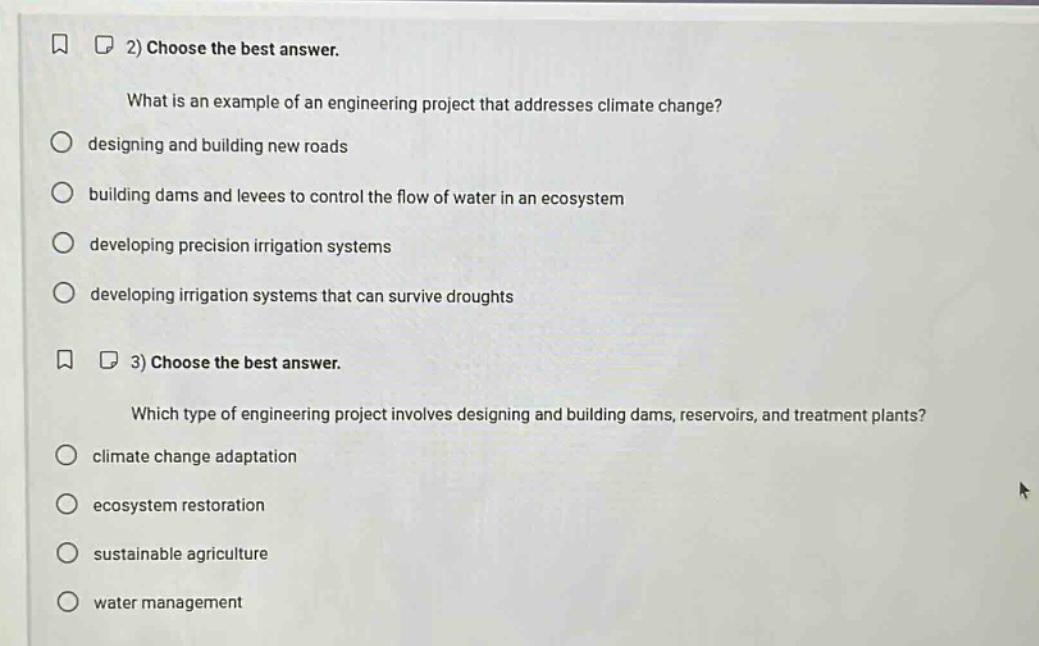 2) choose the best answer.\nwhat is an example of an engineering project that addresses climate change?\ndesigning and building new roads\nbuilding dams and levees to control the flow of water in an ecosystem\ndeveloping precision irrigation systems\ndeveloping irrigation systems that can survive droughts\n3) choose the best answer.\nwhich type of engineering project involves designing and building dams, reservoirs, and treatment plants?\nclimate change adaptation\necosystem restoration\nsustainable agriculture\nwater management