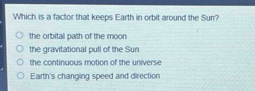 which is a factor that keeps earth in orbit around the sun?\n the orbital path of the moon\n the gravitational pull of the sun\n the continuous motion of the universe\n earth’s changing speed and direction