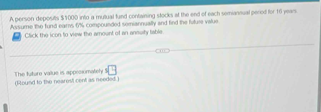 a person deposits $1000 into a mutual fund containing stocks at the end of each semiannual period for 16 years. assume the fund earns 6% compounded semiannually and find the future value. click the icon to view the amount of an annuity table. the future value is approximately $ (round to the nearest cent as needed.)