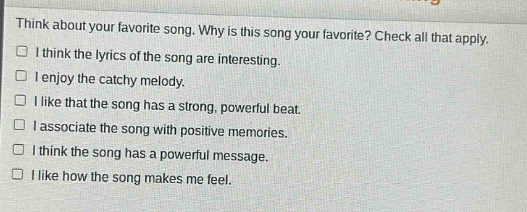 think about your favorite song. why is this song your favorite? check all that apply.\n□ i think the lyrics of the song are interesting.\n□ i enjoy the catchy melody.\n□ i like that the song has a strong, powerful beat.\n□ i associate the song with positive memories.\n□ i think the song has a powerful message.\n□ i like how the song makes me feel.