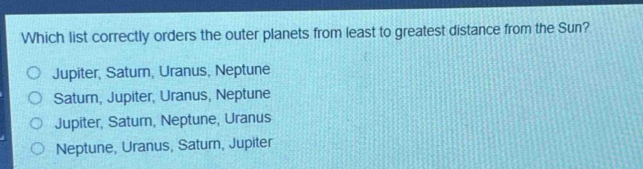 which list correctly orders the outer planets from least to greatest distance from the sun?\njupiter, saturn, uranus, neptune\nsaturn, jupiter, uranus, neptune\njupiter, saturn, neptune, uranus\nneptune, uranus, saturn, jupiter