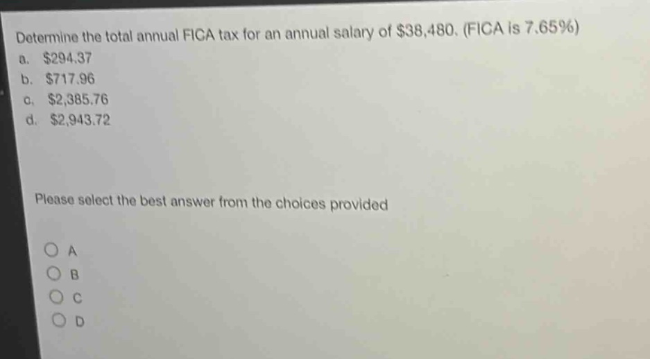 determine the total annual fica tax for an annual salary of $38,480. (fica is 7.65%)\na. $294.37\nb. $717.96\nc. $2,385.76\nd. $2,943.72\nplease select the best answer from the choices provided\no a\no b\no c\no d