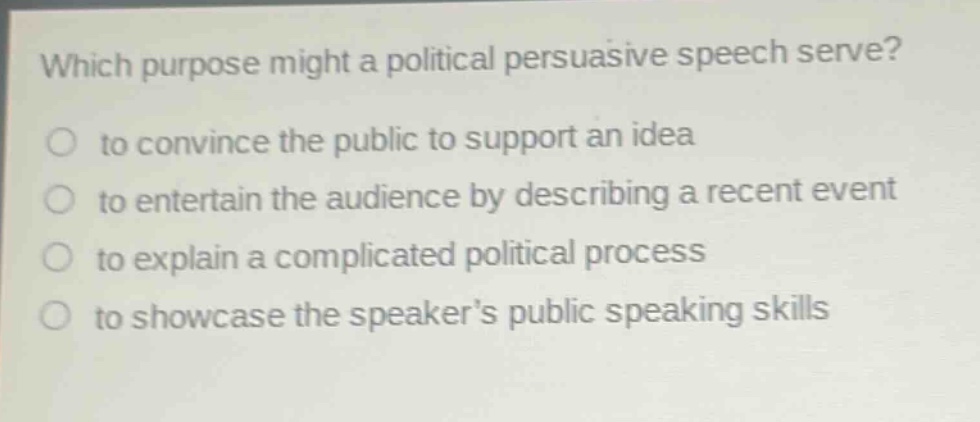 which purpose might a political persuasive speech serve?\no to convince the public to support an idea\no to entertain the audience by describing a recent event\no to explain a complicated political process\no to showcase the speakers public speaking skills