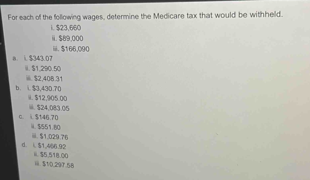 for each of the following wages, determine the medicare tax that would be withheld.\n i. $23,660\n ii. $89,000\n iii. $166,090\n\na. i. $343.07\n ii. $1,290.50\n iii. $2,408.31\n\nb. i. $3,430.70\n ii. $12,905.00\n iii. $24,083.05\n\nc. i. $146.70\n ii. $551.80\n iii. $1,029.76\n\nd. i. $1,466.92\n ii. $5,518.00\n iii. $10,297.58