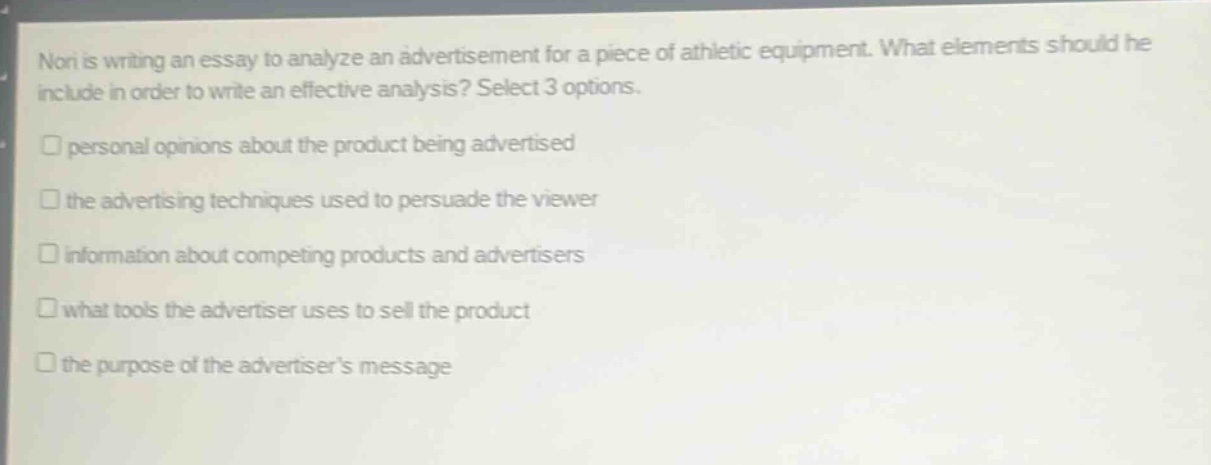 nori is writing an essay to analyze an advertisement for a piece of athletic equipment. what elements should he include in order to write an effective analysis? select 3 options.\npersonal opinions about the product being advertised\nthe advertising techniques used to persuade the viewer\ninformation about competing products and advertisers\nwhat tools the advertiser uses to sell the product\nthe purpose of the advertisers message