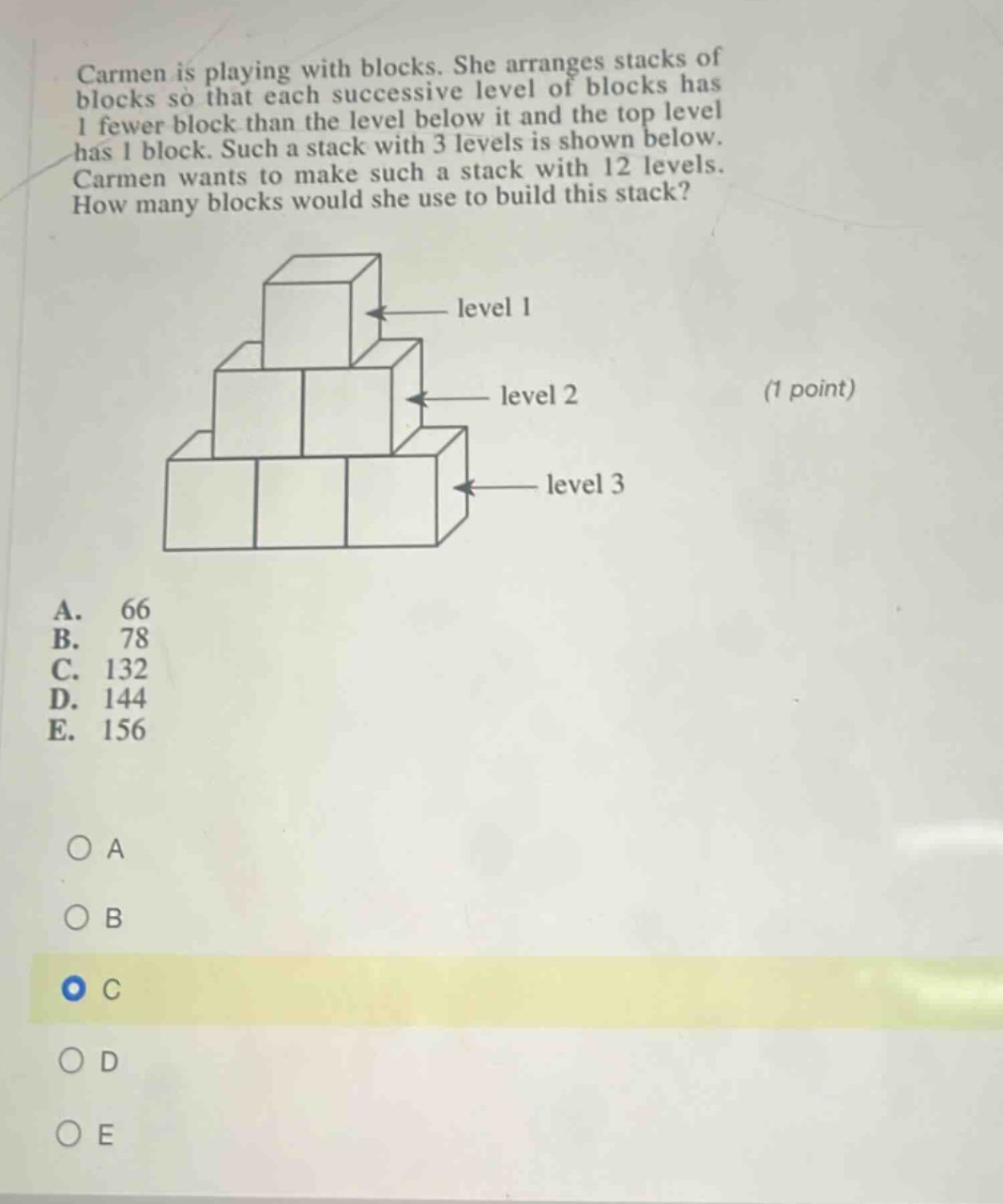 carmen is playing with blocks. she arranges stacks of blocks so that each successive level of blocks has 1 fewer block than the level below it and the top level has 1 block. such a stack with 3 levels is shown below. carmen wants to make such a stack with 12 levels. how many blocks would she use to build this stack? (1 point) a. 66 b. 78 c. 132 d. 144 e. 156