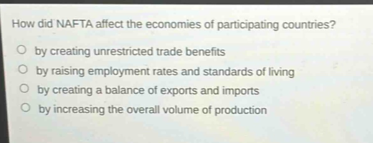how did nafta affect the economies of participating countries?\nby creating unrestricted trade benefits\nby raising employment rates and standards of living\nby creating a balance of exports and imports\nby increasing the overall volume of production