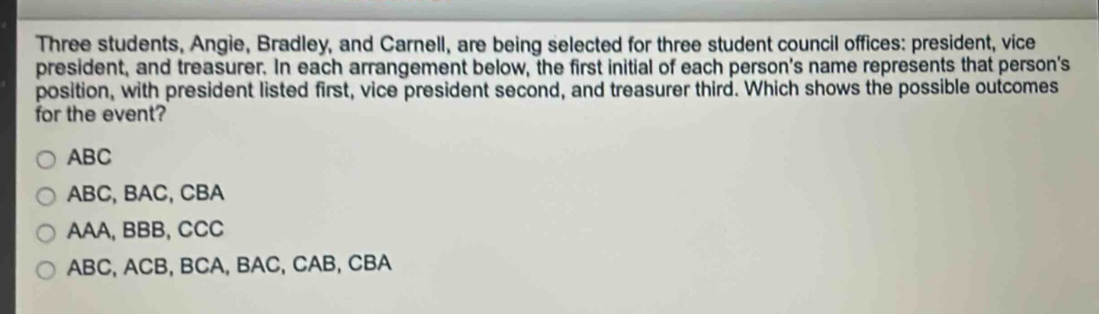 three students, angie, bradley, and carnell, are being selected for three student council offices: president, vice president, and treasurer. in each arrangement below, the first initial of each persons name represents that persons position, with president listed first, vice president second, and treasurer third. which shows the possible outcomes for the event?\no abc\no abc, bac, cba\no aaa, bbb, ccc\no abc, acb, bca, bac, cab, cba