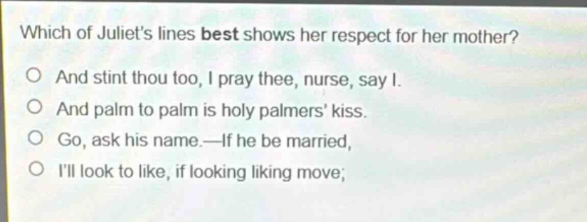 which of juliets lines best shows her respect for her mother?\no and stint thou too, i pray thee, nurse, say i.\no and palm to palm is holy palmers kiss.\no go, ask his name.—if he be married,\no ill look to like, if looking liking move;
