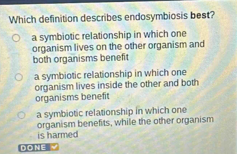which definition describes endosymbiosis best?\n a symbiotic relationship in which one organism lives on the other organism and both organisms benefit\n a symbiotic relationship in which one organism lives inside the other and both organisms benefit\n a symbiotic relationship in which one organism benefits, while the other organism is harmed