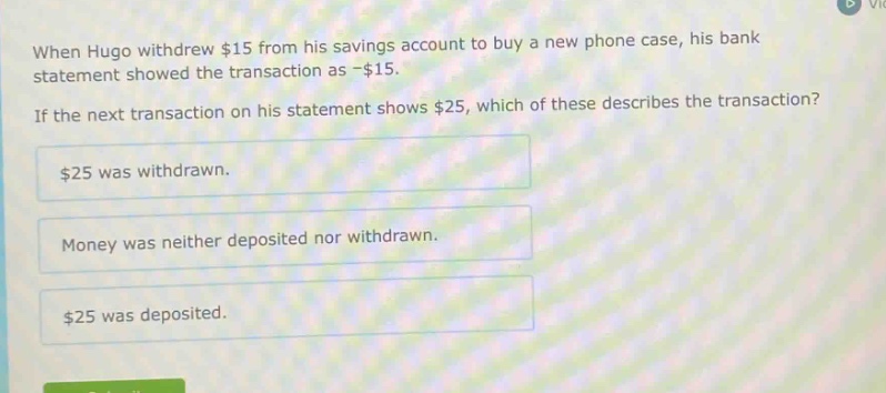when hugo withdrew $15 from his savings account to buy a new phone case, his bank statement showed the transaction as -$15. if the next transaction on his statement shows $25, which of these describes the transaction? $25 was withdrawn. money was neither deposited nor withdrawn. $25 was deposited.