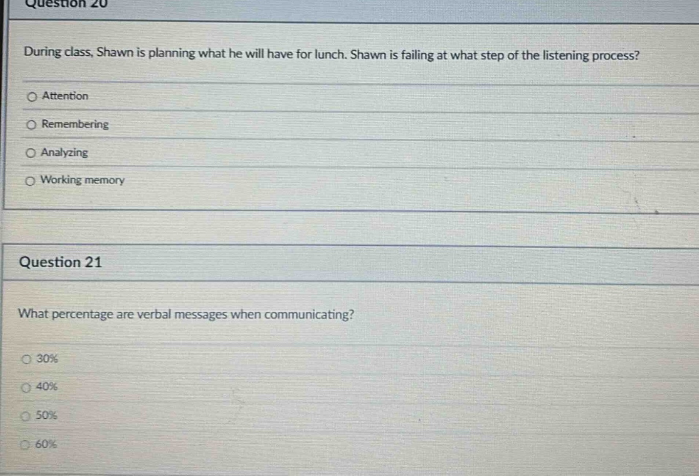 question 20\nduring class, shawn is planning what he will have for lunch. shawn is failing at what step of the listening process?\no attention\no remembering\no analyzing\no working memory\n\nquestion 21\nwhat percentage are verbal messages when communicating?\no 30%\no 40%\no 50%\no 60%