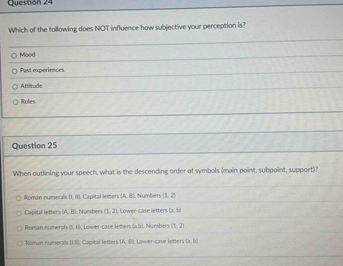 question 24\nwhich of the following does not influence how subjective your perception is?\nmood\npast experiences\nattitude\nroles\n\nquestion 25\nwhen outlining your speech, what is the descending order of symbols (main point, subpoint, support)?\nroman numerals (i, ii), capital letters (a, b), numbers (1, 2)\ncapital letters (a, b), numbers (1, 2), lower - case letters (a, b)\nroman numerals (i, ii), lower - case letters (a,b), numbers (1, 2)\nroman numerals (i,ii), capital letters (a, b), lower - case letters (a, b)