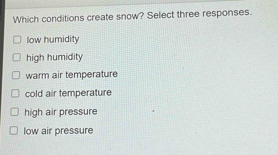 which conditions create snow? select three responses.\n□ low humidity\n□ high humidity\n□ warm air temperature\n□ cold air temperature\n□ high air pressure\n□ low air pressure