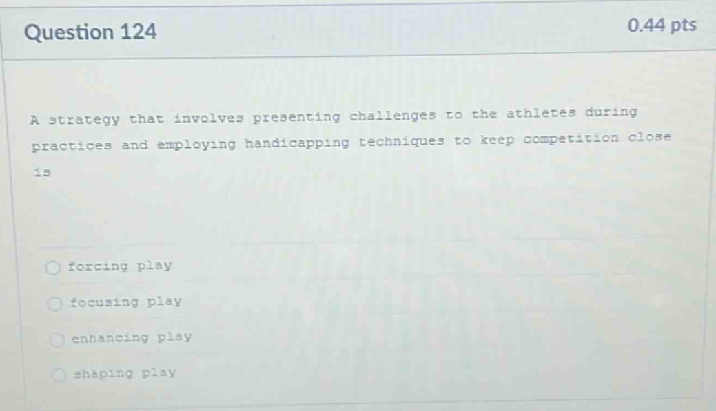 question 124\n0.44 pts\na strategy that involves presenting challenges to the athletes during practices and employing handicapping techniques to keep competition close is\nforcing play\nfocusing play\nenhancing play\nshaping play